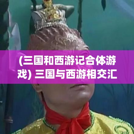 (三国和西游记合体游戏) 三国与西游相交汇：策略与智慧的演绎，三国英雄与西游神仙的终极碰撞